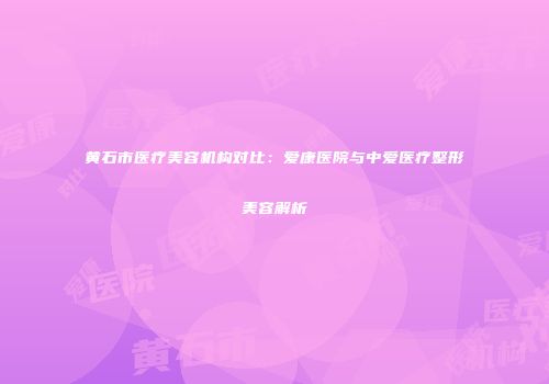 黄石市医疗美容机构对比：爱康医院与中爱医疗整形美容解析