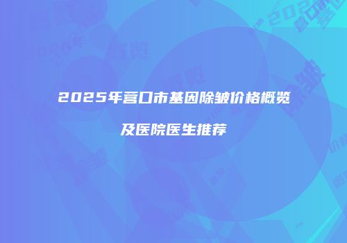 2025年营口市基因除皱价格概览及医院医生推荐