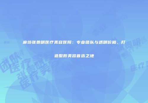 廊坊张贵明医疗美容医院：专业团队与透明价格，打造整形美容首选之地