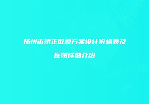 扬州市矫正取模方案设计价格表及医院详细介绍