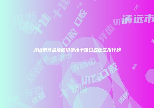 清远市牙齿活髓切断术十佳口腔医生排行榜