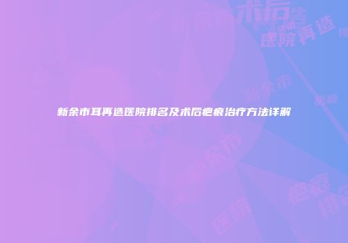 新余市耳再造医院排名及术后疤痕治疗方法详解