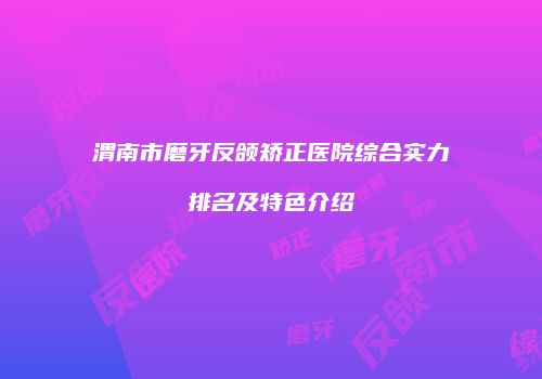 渭南市磨牙反颌矫正医院综合实力排名及特色介绍