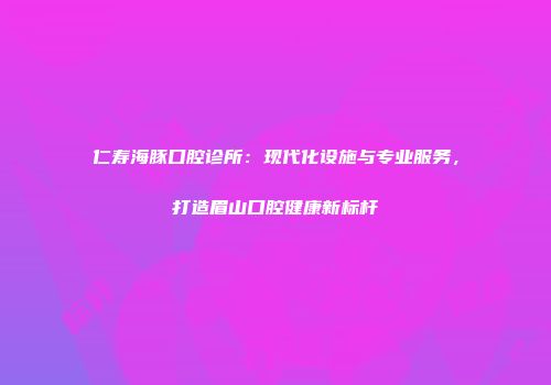 仁寿海豚口腔诊所：现代化设施与专业服务，打造眉山口腔健康新标杆