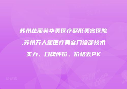 苏州芘丽芙华美医疗整形美容医院,苏州万人迷医疗美容门诊部技术实力、口碑评价、价格表PK