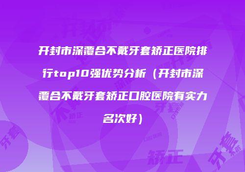 开封市深覆合不戴牙套矫正医院排行top10强优势分析（开封市深覆合不戴牙套矫正口腔医院有实力名次好）