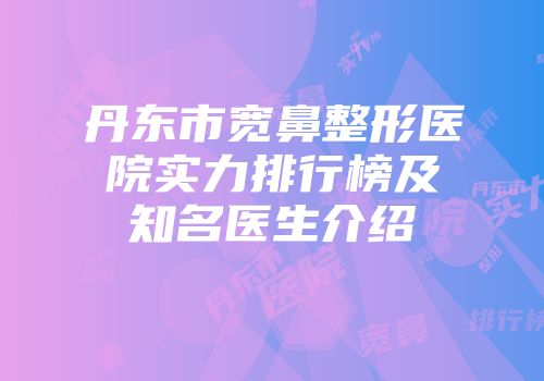 丹东市宽鼻整形医院实力排行榜及知名医生介绍