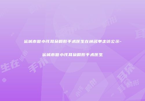 运城市做小孩耳朵畸形手术医生在榜名单走访公示-运城市做小孩耳朵畸形手术医生