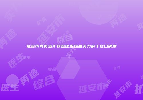 延安市耳再造扩张器医生综合实力前十佳口碑榜