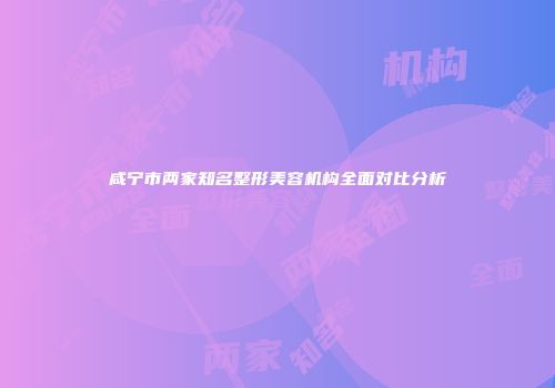 咸宁市两家知名整形美容机构全面对比分析