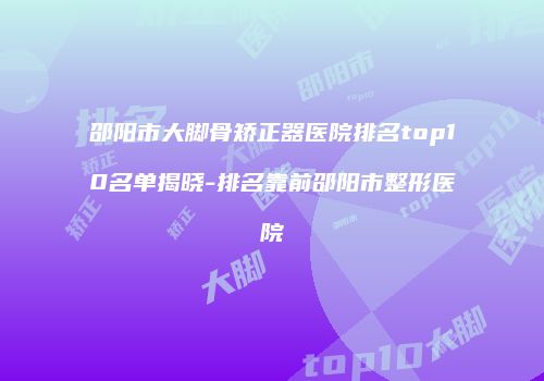 邵阳市大脚骨矫正器医院排名top10名单揭晓-排名靠前邵阳市整形医院