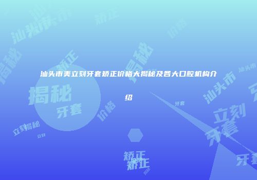 汕头市美立刻牙套矫正价格大揭秘及各大口腔机构介绍