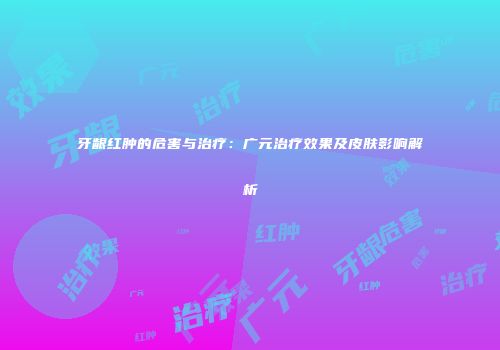 牙龈红肿的危害与治疗：广元治疗效果及皮肤影响解析
