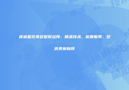 晋城星范美容整形诊所：精湛技术，优质服务，塑造美丽新颜