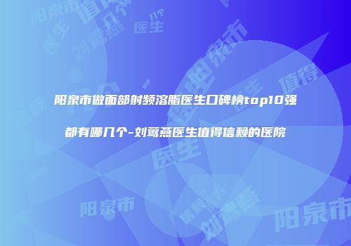 阳泉市做面部射频溶脂医生口碑榜top10强都有哪几个-刘莺燕医生值得信赖的医院