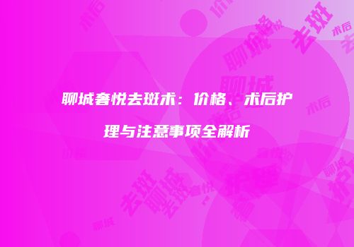 聊城奢悦去斑术：价格、术后护理与注意事项全解析