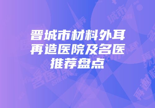 晋城市材料外耳再造医院及名医推荐盘点