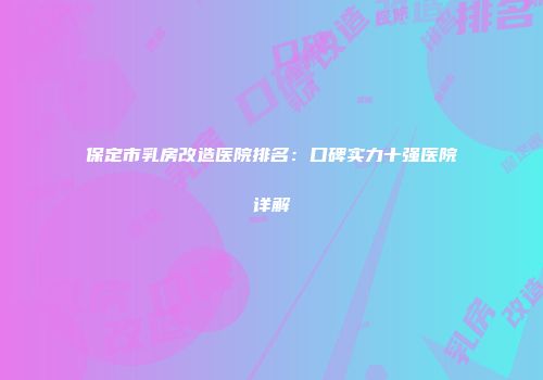 保定市乳房改造医院排名：口碑实力十强医院详解