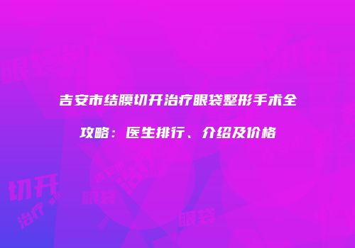 吉安市结膜切开治疗眼袋整形手术全攻略：医生排行、介绍及价格