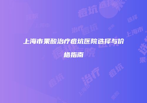 上海市果酸治疗痘坑医院选择与价格指南