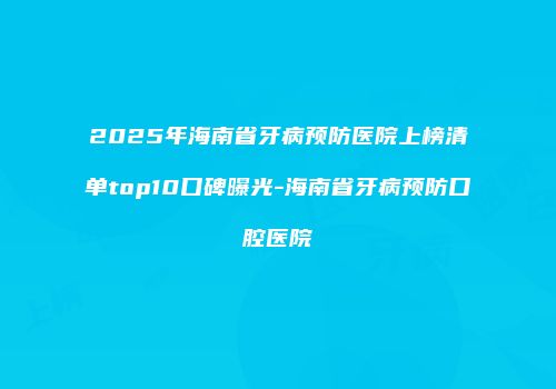 2025年海南省牙病预防医院上榜清单top10口碑曝光-海南省牙病预防口腔医院