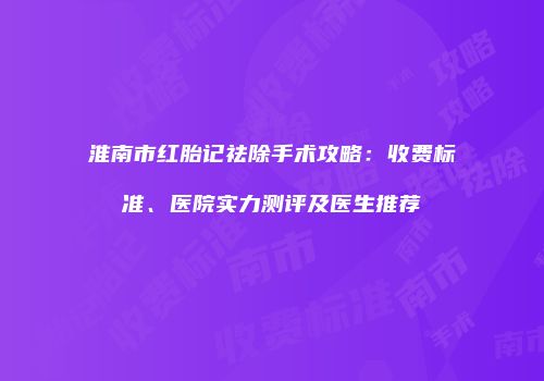 淮南市红胎记祛除手术攻略：收费标准、医院实力测评及医生推荐