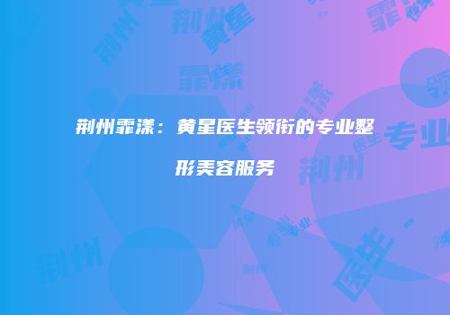 荆州霏漾：黄星医生领衔的专业整形美容服务