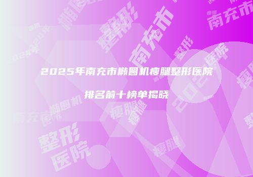 2025年南充市椭圆机瘦腿整形医院排名前十榜单揭晓