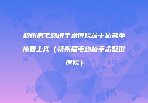 赣州眉毛移植手术医院前十位名单惊喜上线（赣州眉毛移植手术整形医院）