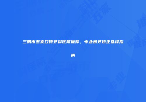 三明市五家口碑牙科医院推荐，专业暴牙矫正选择指南