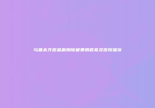 乌鲁木齐微晶磨削除皱费用概览及医院推荐