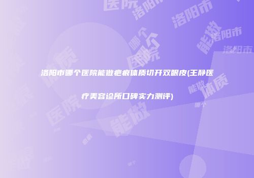 洛阳市哪个医院能做疤痕体质切开双眼皮(王静医疗美容诊所口碑实力测评)