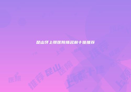 昆山牙上颚医院排名前十佳推荐
