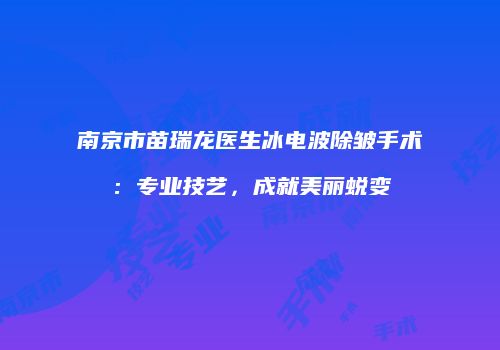 南京市苗瑞龙医生冰电波除皱手术：专业技艺，成就美丽蜕变