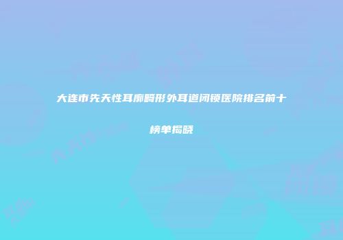 大连市先天性耳廓畸形外耳道闭锁医院排名前十榜单揭晓