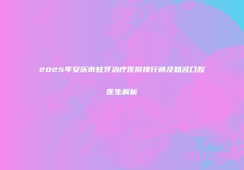 2025年安庆市蛀牙治疗医院排行榜及知名口腔医生解析
