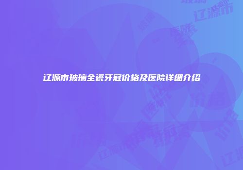 辽源市玻璃全瓷牙冠价格及医院详细介绍