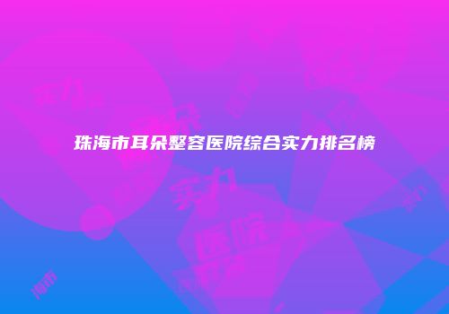 珠海市耳朵整容医院综合实力排名榜