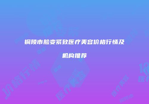 铜陵市脸变紧致医疗美容价格行情及机构推荐