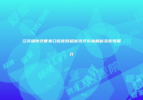 江苏扬州牙管家口腔医院超波洗牙价格解析及医院简介