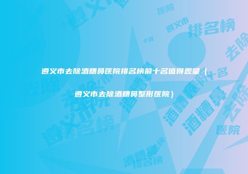 遵义市去除酒糟鼻医院排名榜前十名值得观望（遵义市去除酒糟鼻整形医院）