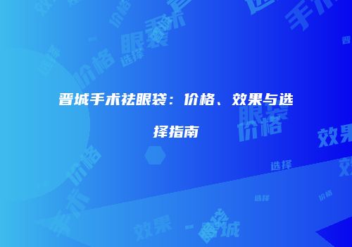 晋城手术祛眼袋：价格、效果与选择指南