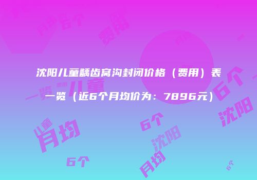 沈阳儿童龋齿窝沟封闭价格（费用）表一览（近6个月均价为：7896元）