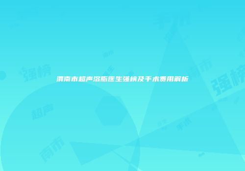 渭南市超声溶脂医生强榜及手术费用解析