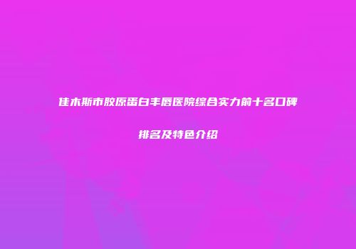佳木斯市胶原蛋白丰唇医院综合实力前十名口碑排名及特色介绍