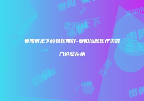 贵阳市正下颌骨医院好-贵阳沁颜医疗美容门诊部在榜