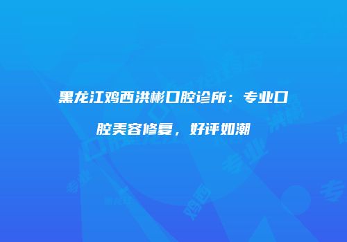 黑龙江鸡西洪彬口腔诊所：专业口腔美容修复，好评如潮