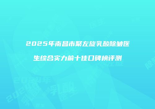 2025年南昌市聚左旋乳酸除皱医生综合实力前十佳口碑榜评测