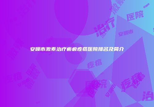 安顺市激素治疗瘢痕疙瘩医院排名及简介