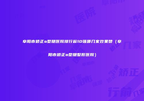阜阳市矫正o型腿医院排行前10强哪几家效果赞（阜阳市矫正o型腿整形医院）